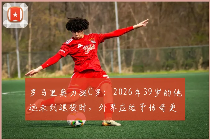 罗马里奥力挺C罗：2026年39岁的他远未到退役时，外界应给予传奇更多尊重
