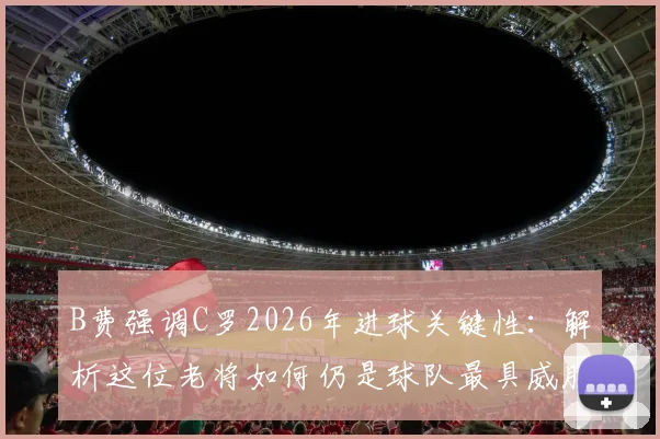 B费强调C罗2026年进球关键性:解析这位老将如何仍是球队最具威胁的进攻点