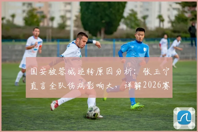 国安被蓉城逆转原因分析:张玉宁直言全队伤病影响大,详解2026赛季国安如何坚持做正确的事