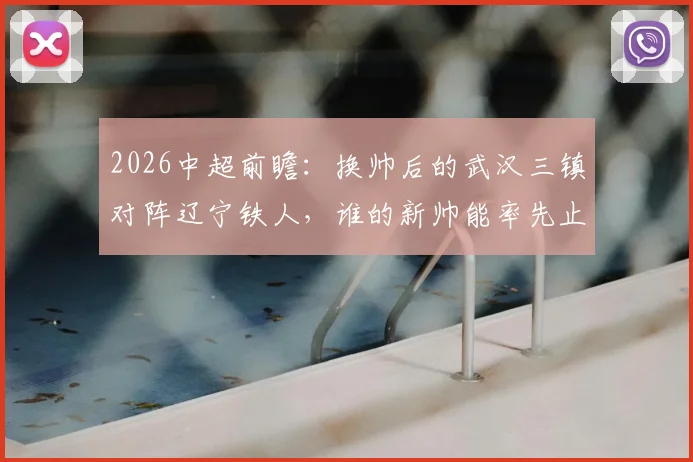 2026中超前瞻：换帅后的武汉三镇对阵辽宁铁人，谁的新帅能率先止住球队颓势？