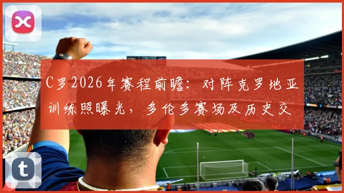 C罗2026年赛程前瞻：对阵克罗地亚训练照曝光，多伦多赛场及历史交锋深度解析