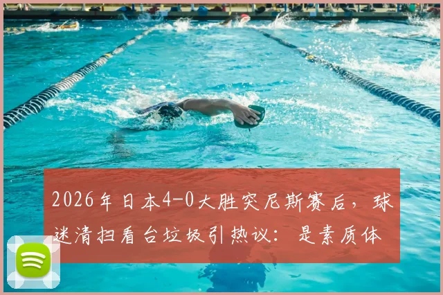 2026年日本4-0大胜突尼斯赛后,球迷清扫看台垃圾引热议:是素质体现还是文化习惯?