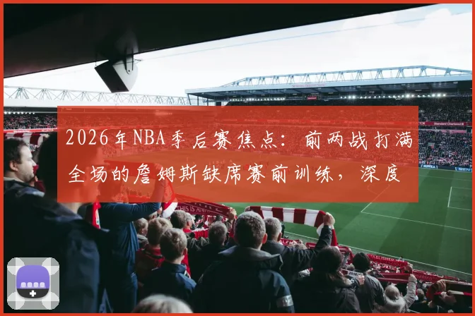 2026年NBA季后赛焦点:前两战打满全场的詹姆斯缺席赛前训练,深度剖析其背后原因及对湖人队的连锁影响