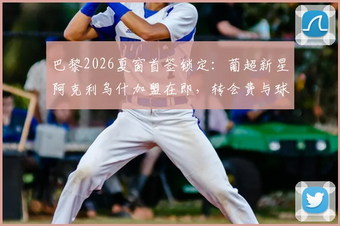 巴黎2026夏窗首签锁定：葡超新星阿克利乌什加盟在即，转会费与球员技术特点全面分析