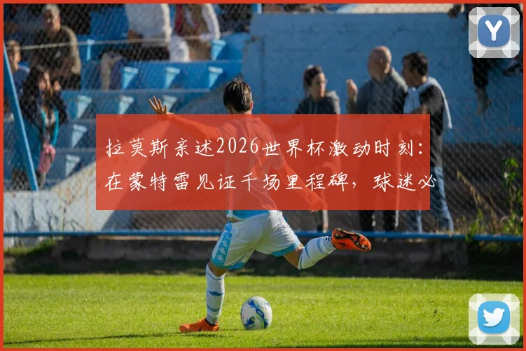 拉莫斯亲述2026世界杯激动时刻：在蒙特雷见证千场里程碑，球迷必读观赛与情感指南