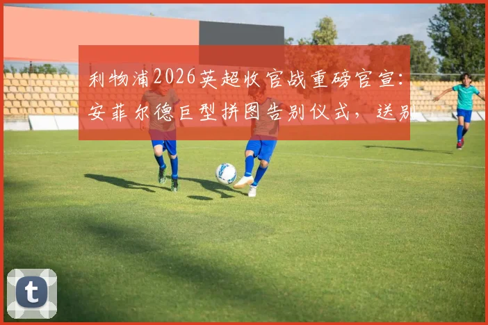 利物浦2026英超收官战重磅官宣：安菲尔德巨型拼图告别仪式，送别功勋罗伯逊与萨拉赫，球迷参与指南