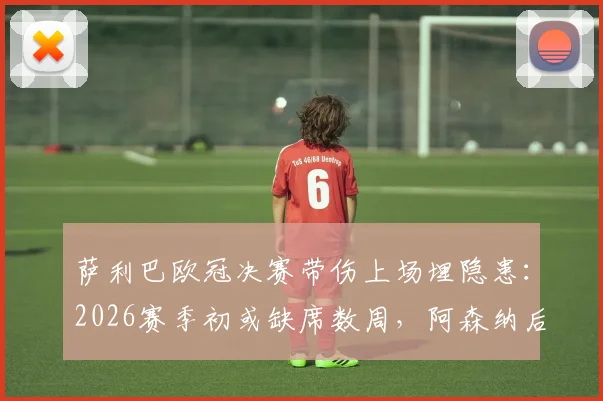 萨利巴欧冠决赛带伤上场埋隐患:2026赛季初或缺席数周,阿森纳后防面临考验与球员健康管理反思