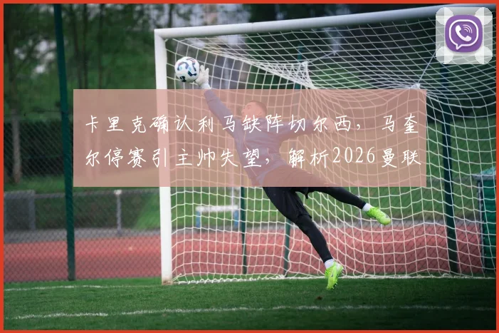 卡里克确认利马缺阵切尔西，马奎尔停赛引主帅失望，解析2026曼联后防危机