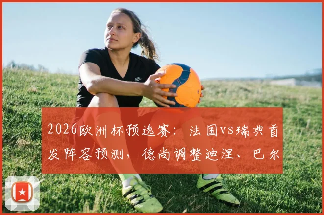 2026欧洲杯预选赛:法国vs瑞典首发阵容预测,德尚调整迪涅、巴尔科拉能否带来惊喜?