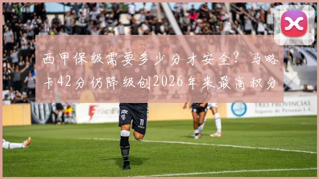西甲保级需要多少分才安全?马略卡42分仍降级创2026年来最高积分降级纪录,深度解析保级线