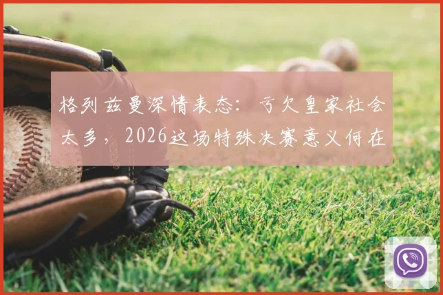 格列兹曼深情表态：亏欠皇家社会太多，2026这场特殊决赛意义何在？其皇家社会生涯回顾与心声解读