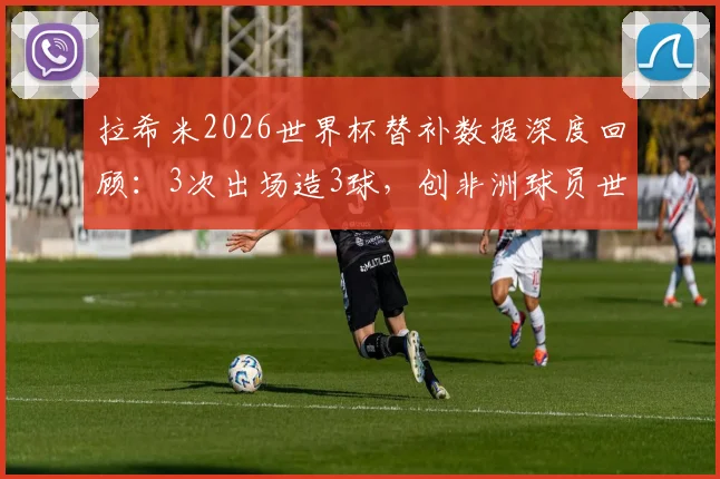 拉希米2026世界杯替补数据深度回顾：3次出场造3球，创非洲球员世界杯替补新纪录