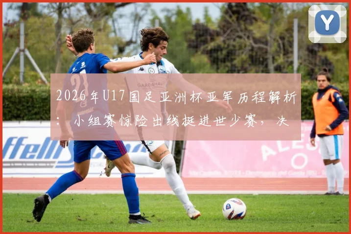 2026年U17国足亚洲杯亚军历程解析:小组赛惊险出线挺进世少赛,决赛失利日本背后的原因与球员名单